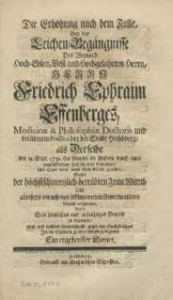 Die Erhöhung nach dem Falle, bey den Leichen=Begängnisse des Weyland Hoch=Edlen, Best=und Hochgelahrten Herrn, Friedrich Ephraim Effenberges, Medicinae & Philosophiae Doctoris und berühmten Practici bey der Stadt Hirschberg, als Derselbe den 19. Sept. 1732. des Abends im Finstern durch einen unglückseeligen Fall sich hart beschädiget, und Tages drauf seinen Geist GDtte gelieffert, Suchte der höchstschmertzlich=betrübten Frau Wittib Und allerseits vornehmen bekümmerten Anverwandten kürtzlich vorrzustellen, Anbey Sein hertzliches und aufrichtiges Beyleid zu bezeugen, und aus wahrer Freundschafft gegen den Hochseeligen Ihn mit folgendem zu seiner Grufft zu begleiten Ein ergebenster Diener